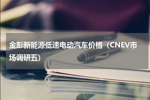 金彭新能源低速电动汽车价格（CNEV市场调研五）