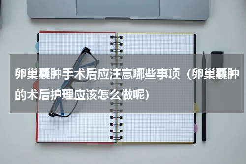 卵巢囊肿手术后应注意哪些事项（卵巢囊肿的术后护理应该怎么做呢）