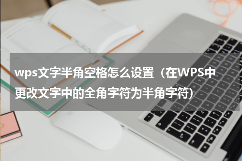 wps文字半角空格怎么设置（在WPS中更改文字中的全角字符为半角字符）
