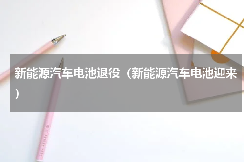 新能源汽车电池退役（新能源汽车电池迎来）