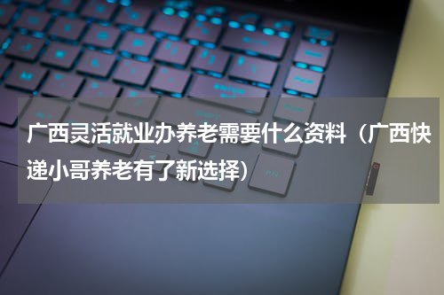 广西灵活就业办养老需要什么资料（广西快递小哥养老有了新选择）