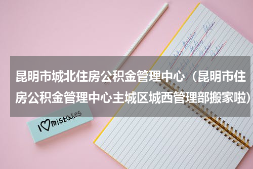 昆明市城北住房公积金管理中心（昆明市住房公积金管理中心主城区城西管理部搬家啦）