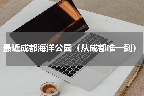 最近成都海洋公园（从成都唯一到）