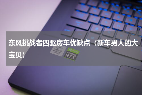 东风挑战者四驱房车优缺点（新车男人的大宝贝）