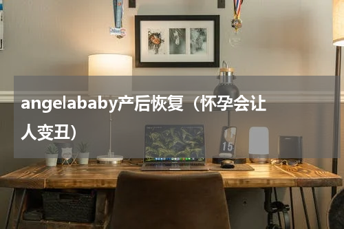 angelababy产后恢复（怀孕会让人变丑）