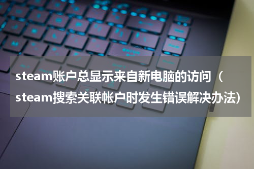 steam账户总显示来自新电脑的访问（steam搜索关联帐户时发生错误解决办法）