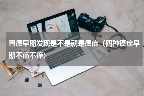 胃癌早期发现是不是就是癌症（四种癌症早期不痛不痒）
