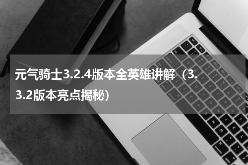 元气骑士3.2.4版本全英雄讲解（3.3.2版本亮点揭秘）
