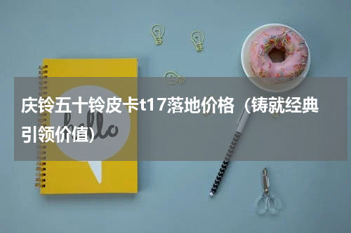 庆铃五十铃皮卡t17落地价格（铸就经典引领价值）