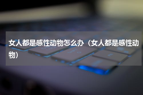 女人都是感性动物怎么办（女人都是感性动物）