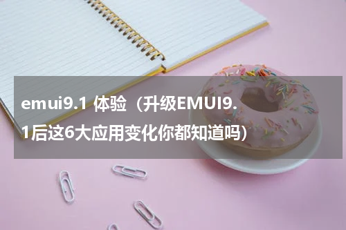 emui9.1 体验（升级EMUI9.1后这6大应用变化你都知道吗）