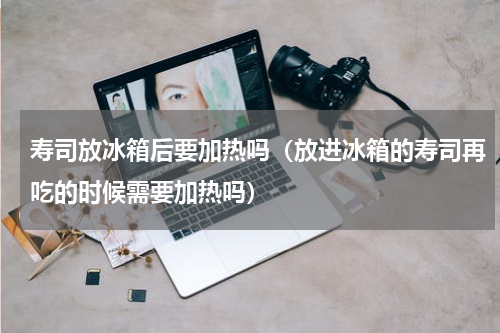 寿司放冰箱后要加热吗（放进冰箱的寿司再吃的时候需要加热吗）