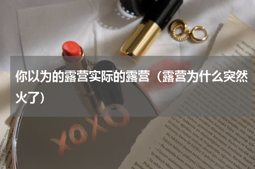 你以为的露营实际的露营（露营为什么突然火了）