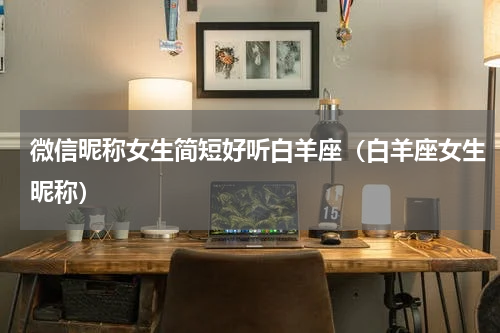微信昵称女生简短好听白羊座（白羊座女生昵称）