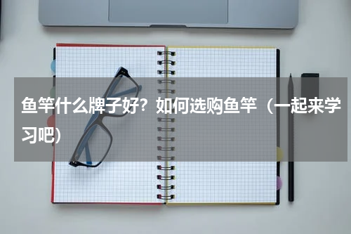 鱼竿什么牌子好？如何选购鱼竿（一起来学习吧）