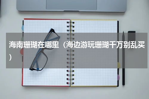 海南珊瑚在哪里（海边游玩珊瑚千万别乱买）
