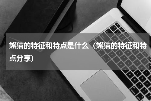 熊猫的特征和特点是什么（熊猫的特征和特点分享）