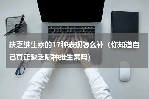 缺乏维生素的17种表现怎么补（你知道自己真正缺乏哪种维生素吗）