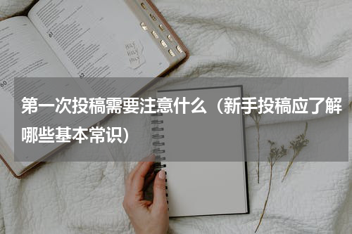 第一次投稿需要注意什么（新手投稿应了解哪些基本常识）