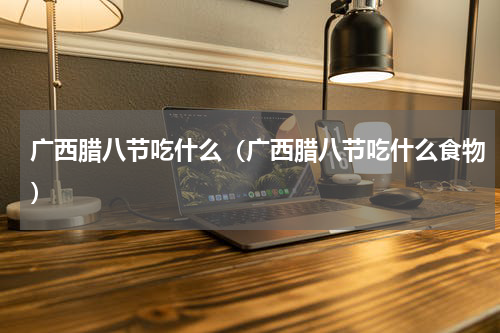 广西腊八节吃什么（广西腊八节吃什么食物）