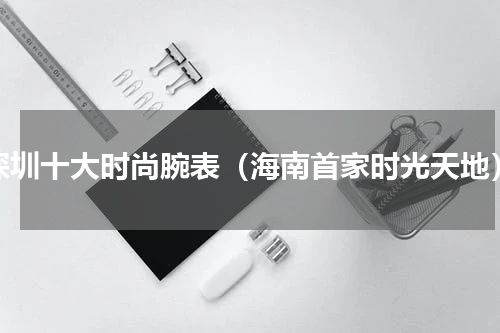 深圳十大时尚腕表（海南首家时光天地）