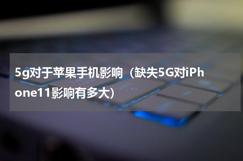 5g对于苹果手机影响（缺失5G对iPhone11影响有多大）