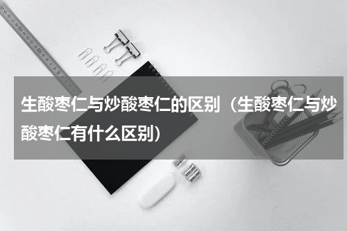 生酸枣仁与炒酸枣仁的区别（生酸枣仁与炒酸枣仁有什么区别）