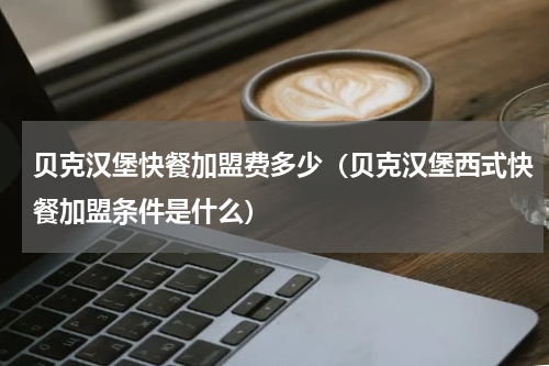 贝克汉堡快餐加盟费多少（贝克汉堡西式快餐加盟条件是什么）
