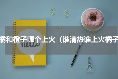 柑橘和橙子哪个上火（谁清热谁上火橘子）