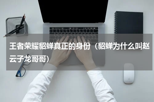 王者荣耀貂蝉真正的身份（貂蝉为什么叫赵云子龙哥哥）