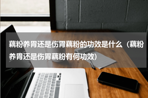 藕粉养胃还是伤胃藕粉的功效是什么（藕粉养胃还是伤胃藕粉有何功效）