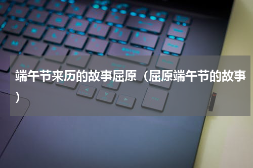 端午节来历的故事屈原（屈原端午节的故事）