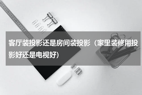 客厅装投影还是房间装投影（家里装修用投影好还是电视好）
