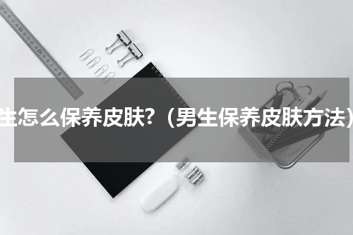 男生怎么保养皮肤?（男生保养皮肤方法）