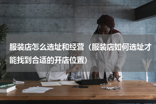 服装店怎么选址和经营（服装店如何选址才能找到合适的开店位置）
