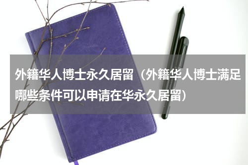 外籍华人博士永久居留（外籍华人博士满足哪些条件可以申请在华永久居留）