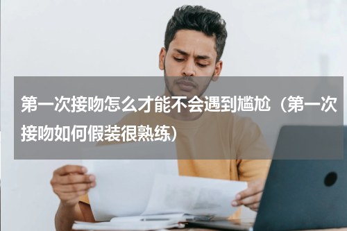 第一次接吻怎么才能不会遇到尴尬（第一次接吻如何假装很熟练）