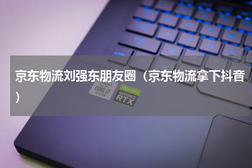 京东物流刘强东朋友圈（京东物流拿下抖音）