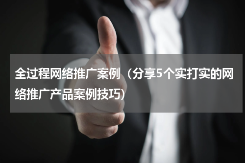 全过程网络推广案例（分享5个实打实的网络推广产品案例技巧）