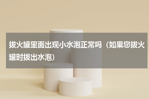 拔火罐里面出现小水泡正常吗（如果您拔火罐时拔出水泡）