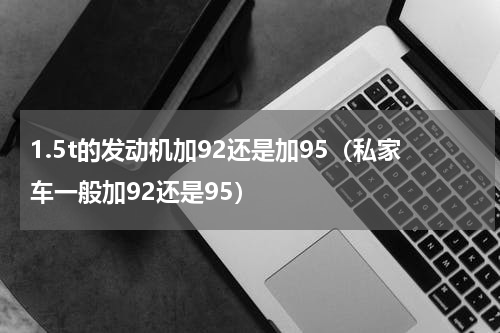 1.5t的发动机加92还是加95（私家车一般加92还是95）