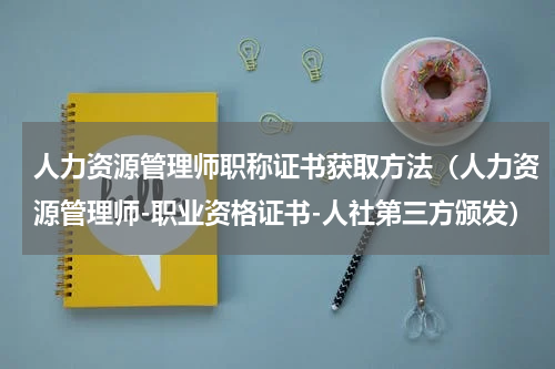 人力资源管理师职称证书获取方法（人力资源管理师-职业资格证书-人社第三方颁发）