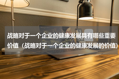 战略对于一个企业的健康发展具有哪些重要价值（战略对于一个企业的健康发展的价值）