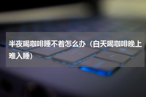 半夜喝咖啡睡不着怎么办（白天喝咖啡晚上难入睡）