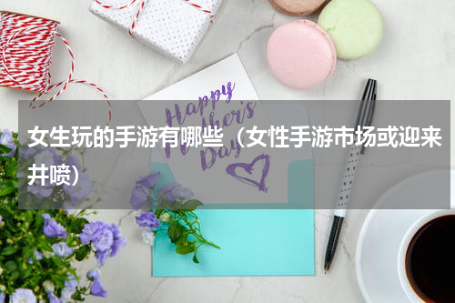 女生玩的手游有哪些（女性手游市场或迎来井喷）