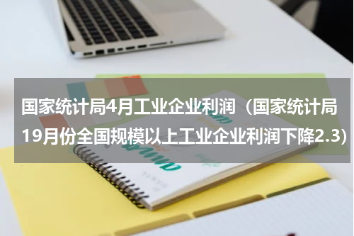 国家统计局4月工业企业利润（国家统计局19月份全国规模以上工业企业利润下降2.3）