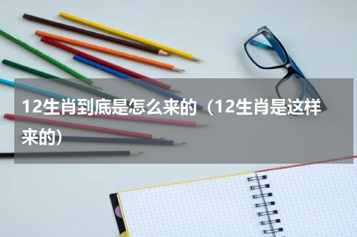 12生肖到底是怎么来的（12生肖是这样来的）