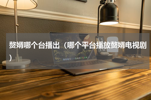 赘婿哪个台播出（哪个平台播放赘婿电视剧）