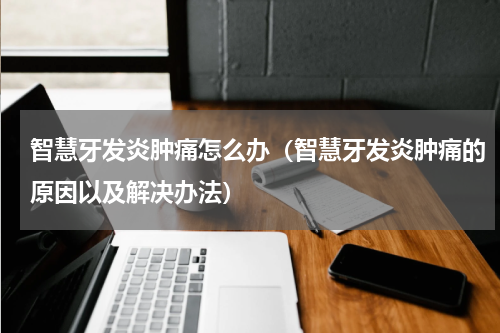 智慧牙发炎肿痛怎么办（智慧牙发炎肿痛的原因以及解决办法）