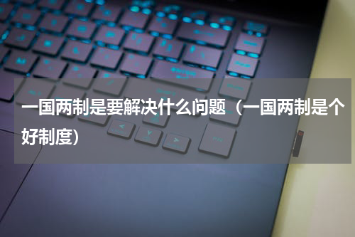 一国两制是要解决什么问题（一国两制是个好制度）